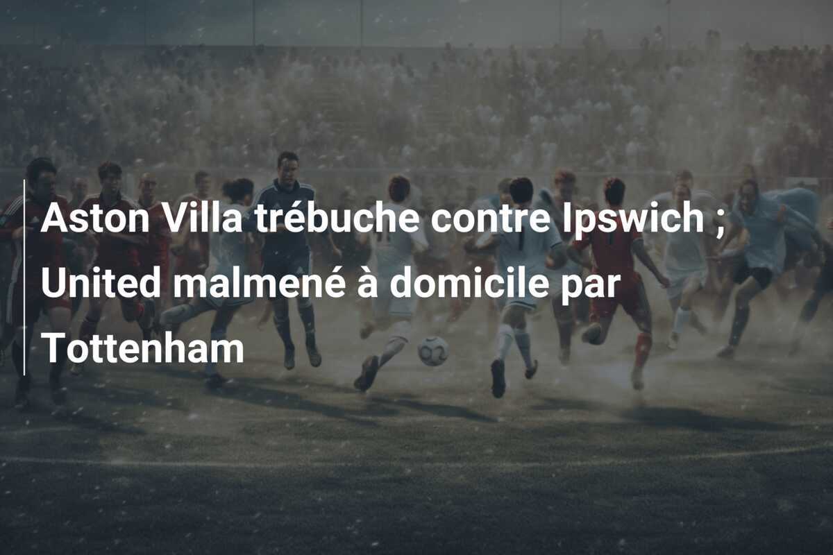 Aston Villa trébuche contre Ipswich ; United malmené à domicile par Tottenham