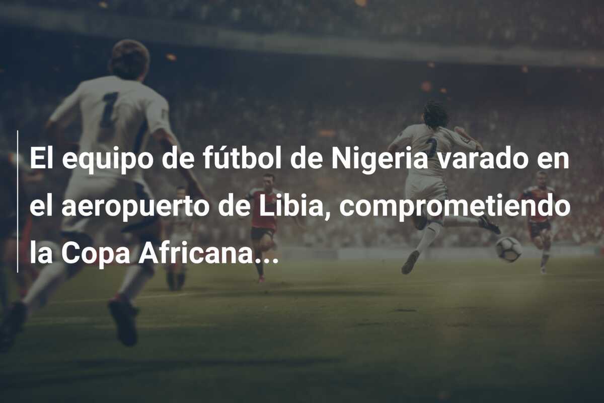 El equipo de fútbol de Nigeria varado en el aeropuerto de Libia, comprometiendo la Copa Africana...