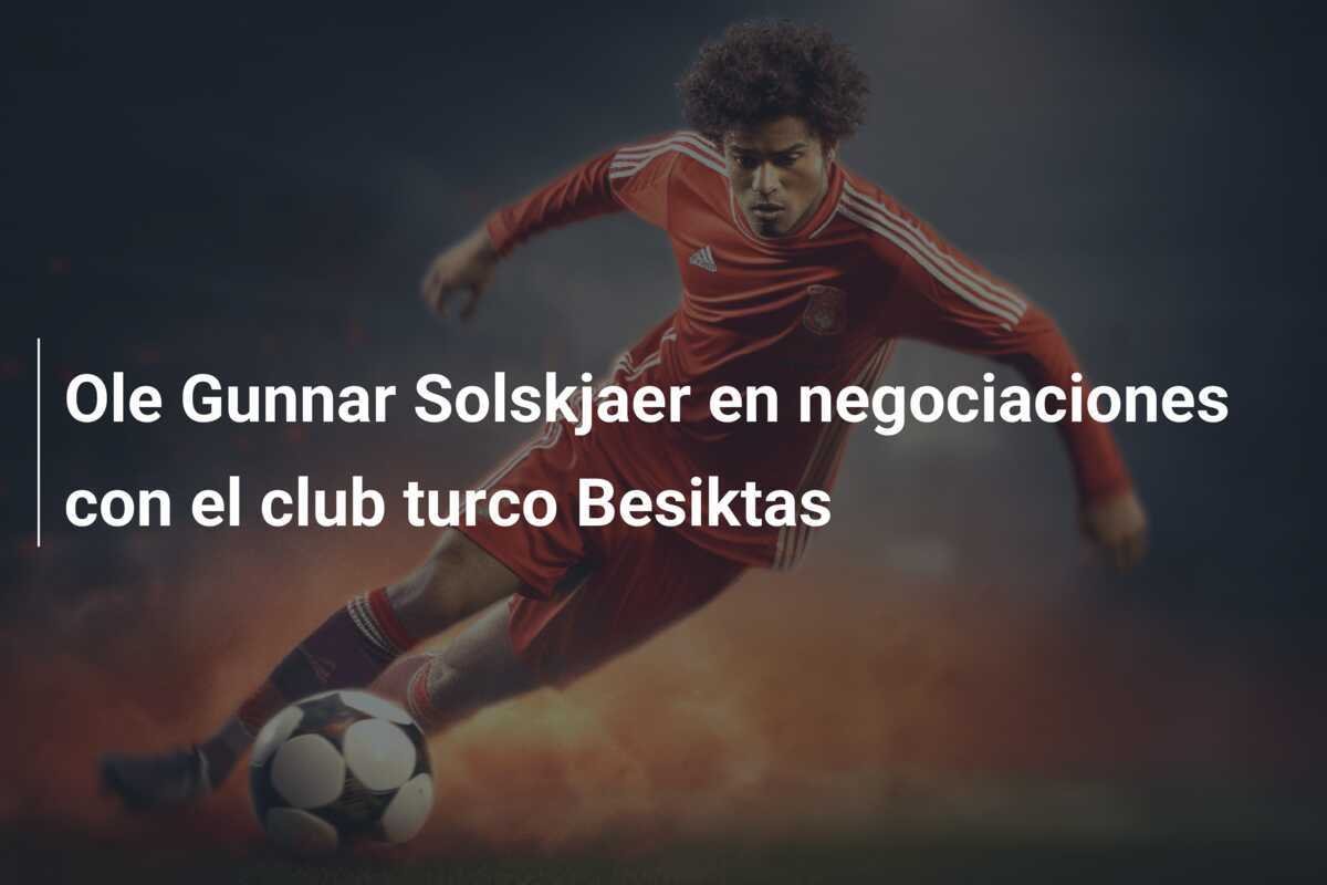 Ole Gunnar Solskjaer en negociaciones con el club turco Besiktas