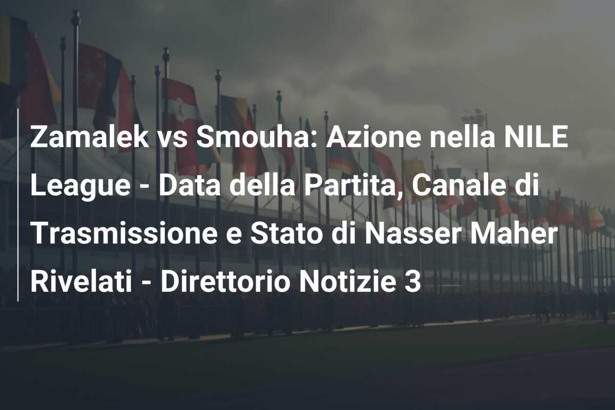 Zamalek vs Smouha: Azione nella NILE League - Data della Partita, Canale di Trasmissione e Stato di Nasser Maher Rivelati - Direttorio Notizie 3