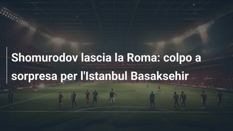Shomurodov lascia la Roma: colpo a sorpresa per l'Istanbul Basaksehir