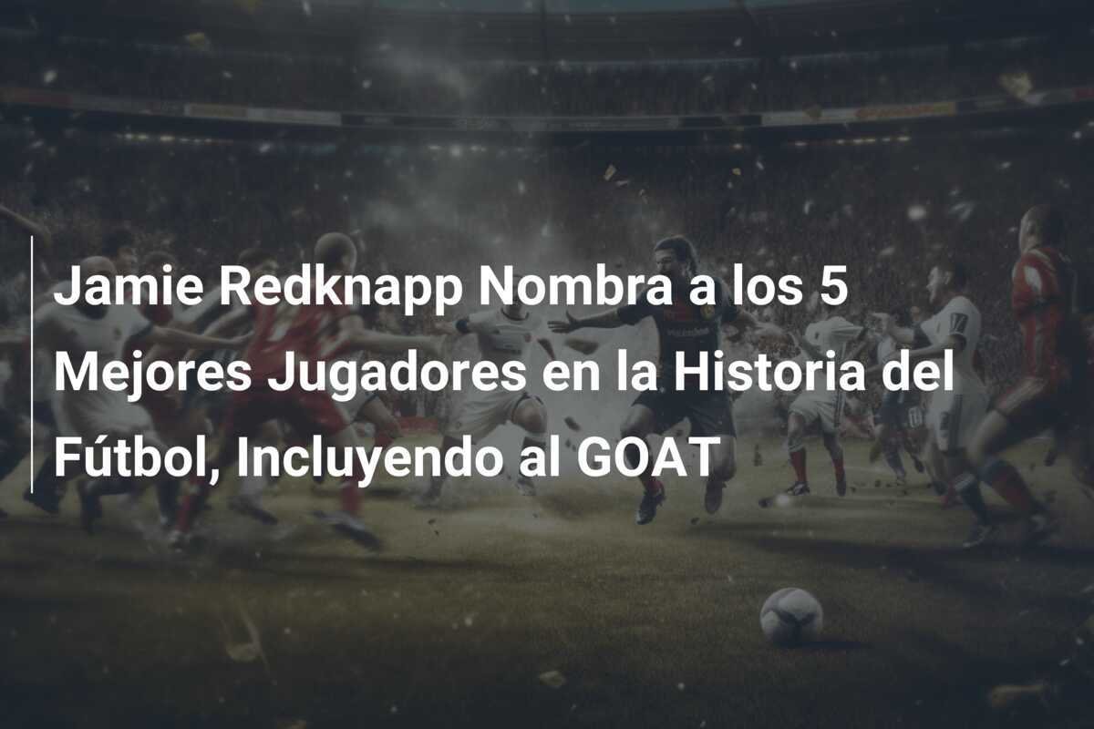 Jamie Redknapp Nombra a los 5 Mejores Jugadores en la Historia del Fútbol, Incluyendo al GOAT