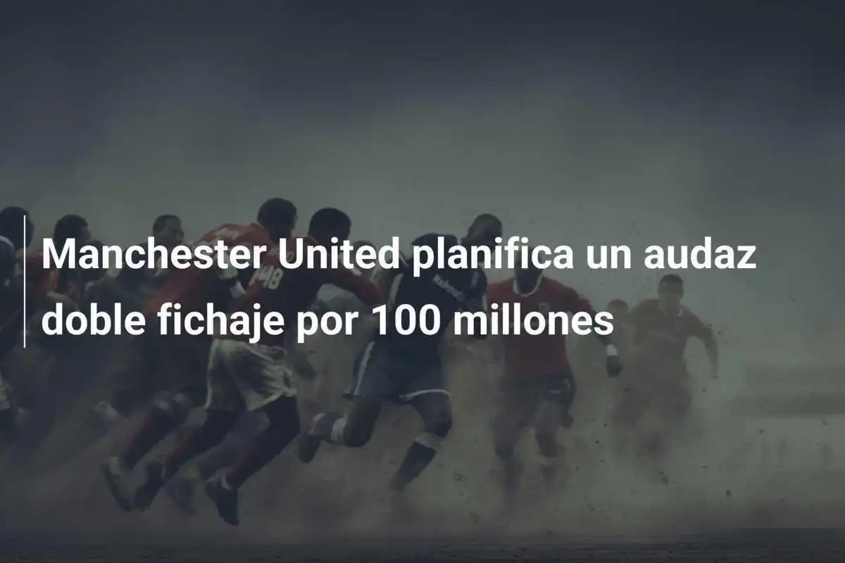 Manchester United planifica un audaz doble fichaje por 100 millones