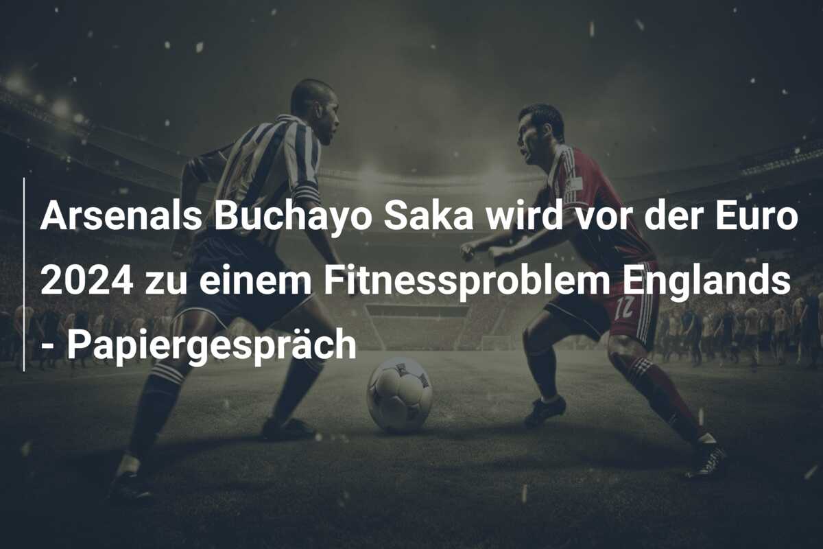 Arsenals Buchayo Saka wird vor der Euro 2024 zu einem Fitnessproblem Englands – Papiergespräch