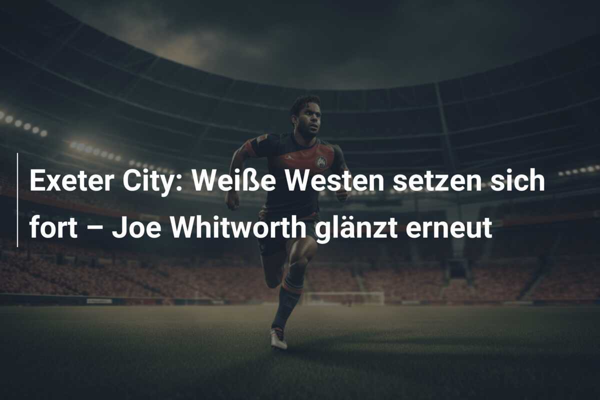 Exeter City: Weiße Westen setzen sich fort – Joe Whitworth glänzt erneut