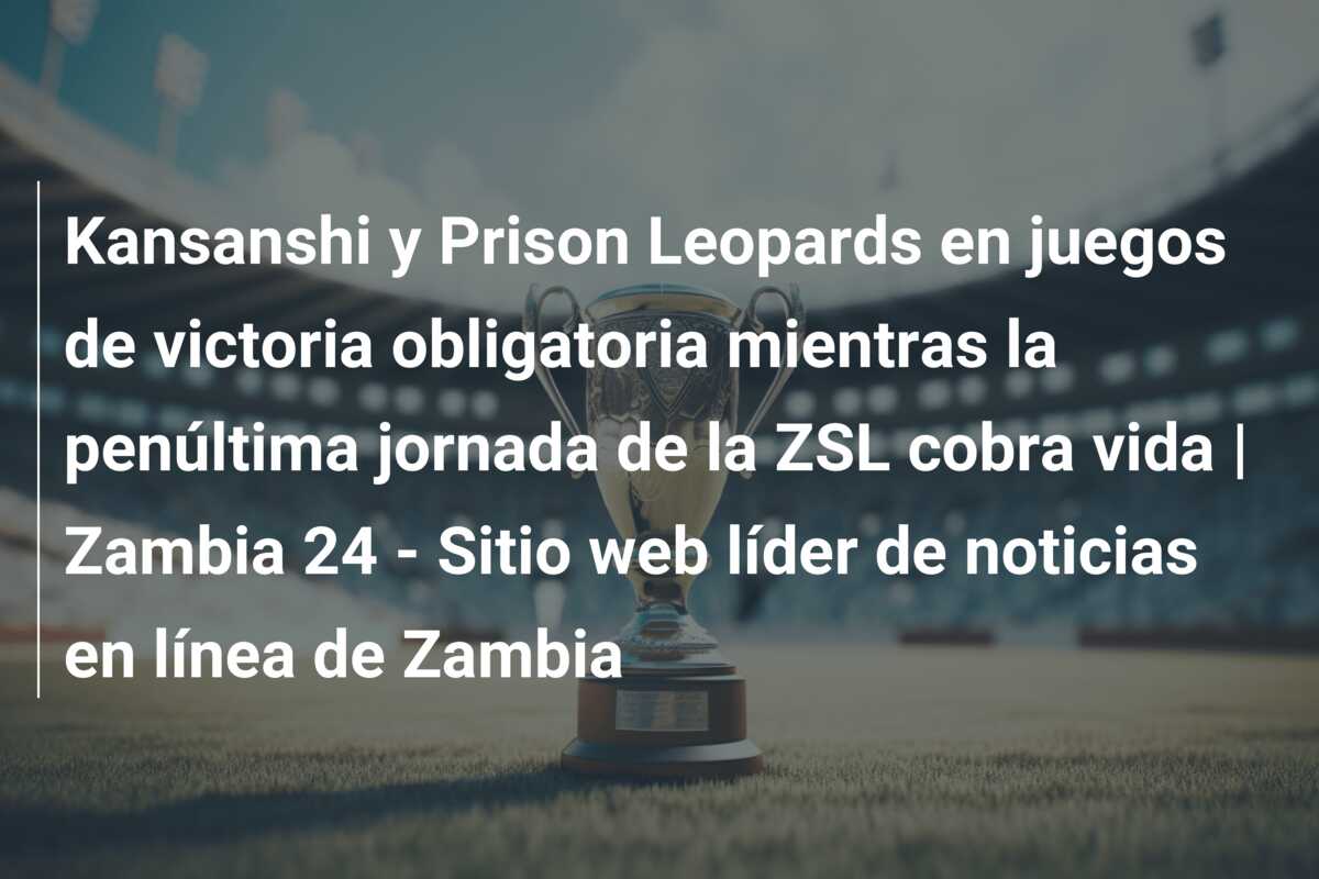 Kansanshi y Prison Leopards en juegos de victoria obligatoria mientras la penúltima jornada de la ZSL cobra vida | Zambia 24 – Sitio web líder de noticias en línea de Zambia