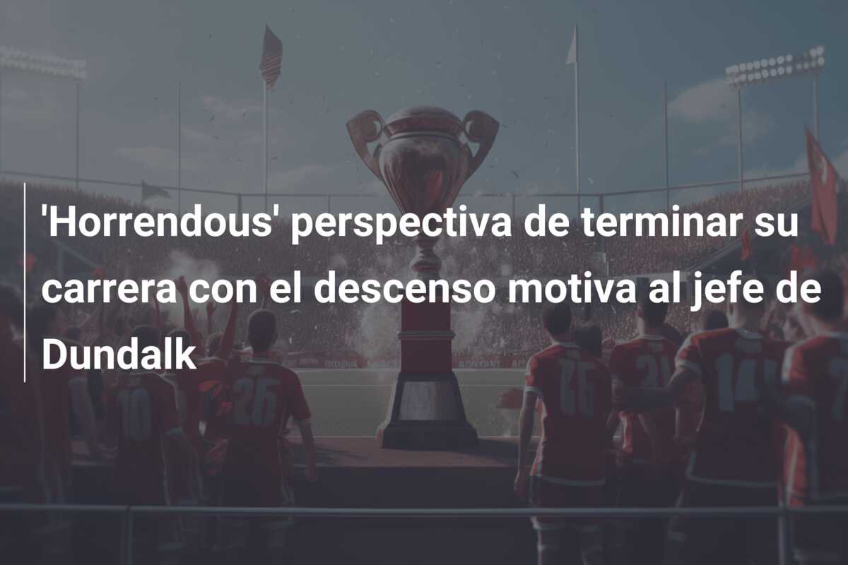 ‘Horrendous’ perspectiva de terminar su carrera con el descenso motiva al jefe de Dundalk