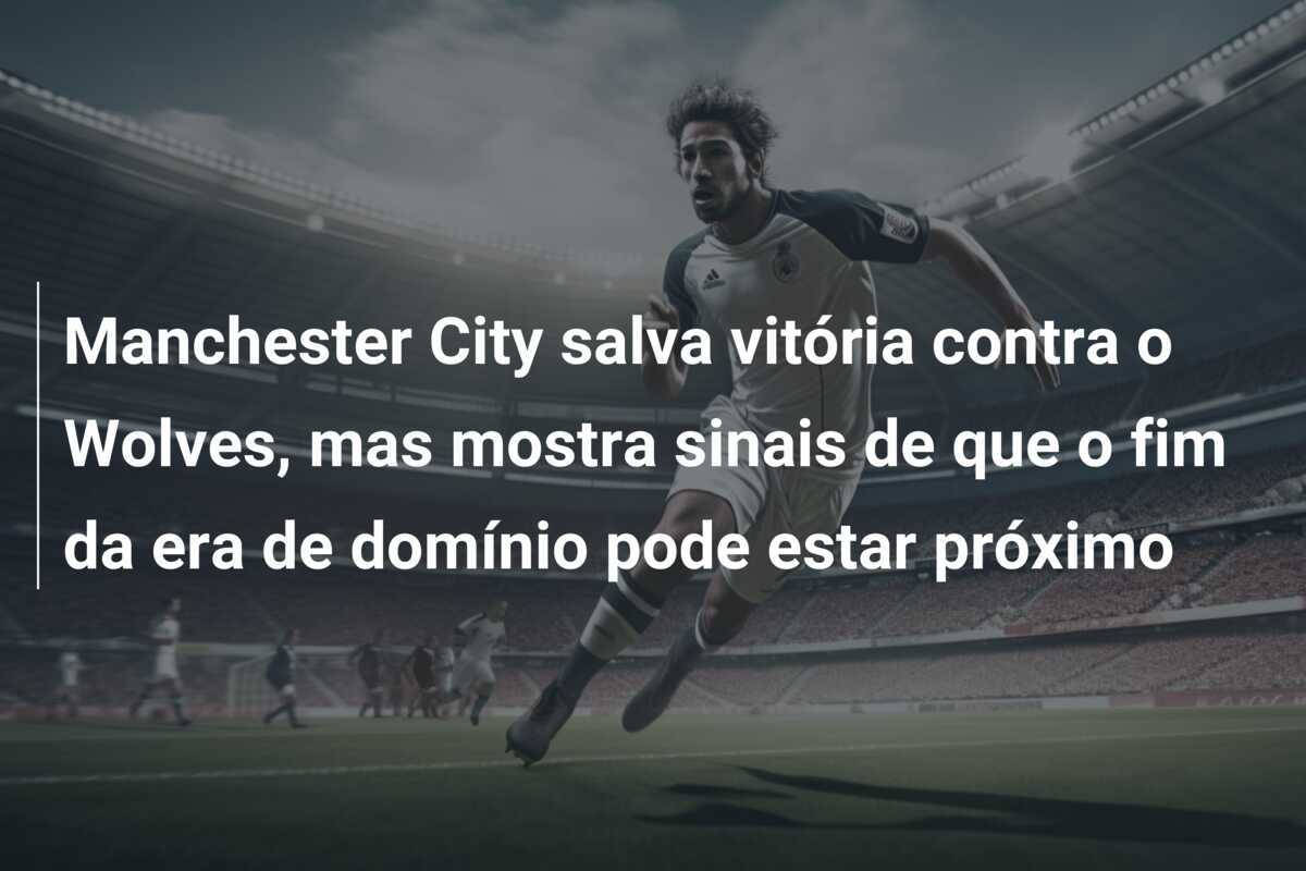 Manchester City salva vitória contra o Wolves, mas mostra sinais de que o fim da era de domínio pode estar próximo