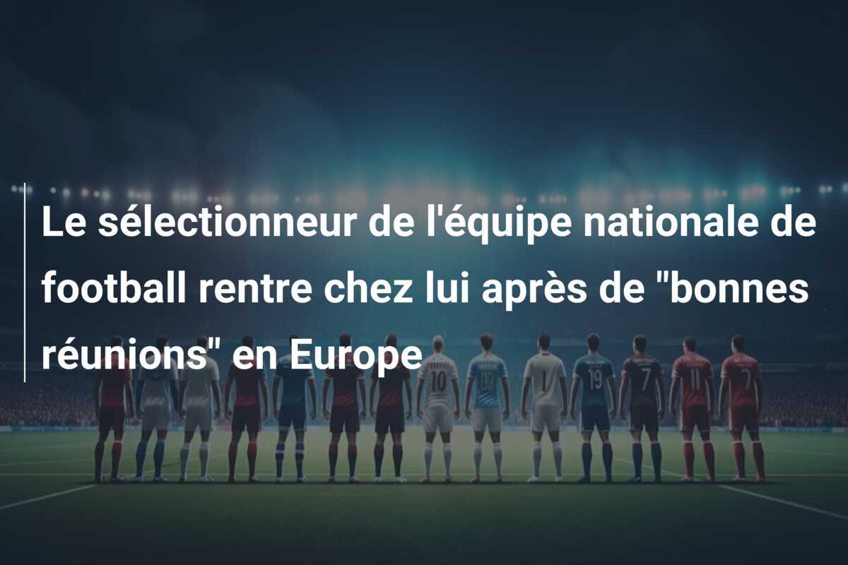 Le sélectionneur de l’équipe nationale de football rentre chez lui après de “bonnes réunions” en Europe