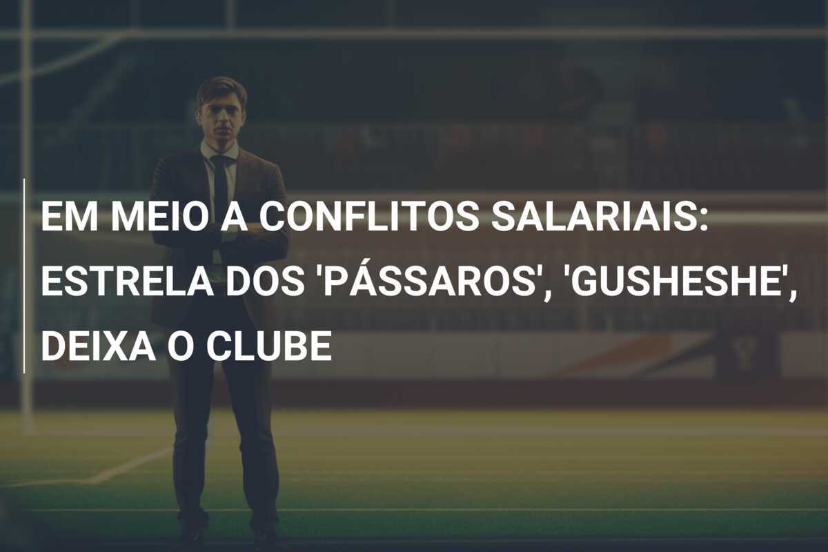 EM MEIO A CONFLITOS SALARIAIS: ESTRELA DOS 'PÁSSAROS', 'GUSHESHE', DEIXA O CLUBE