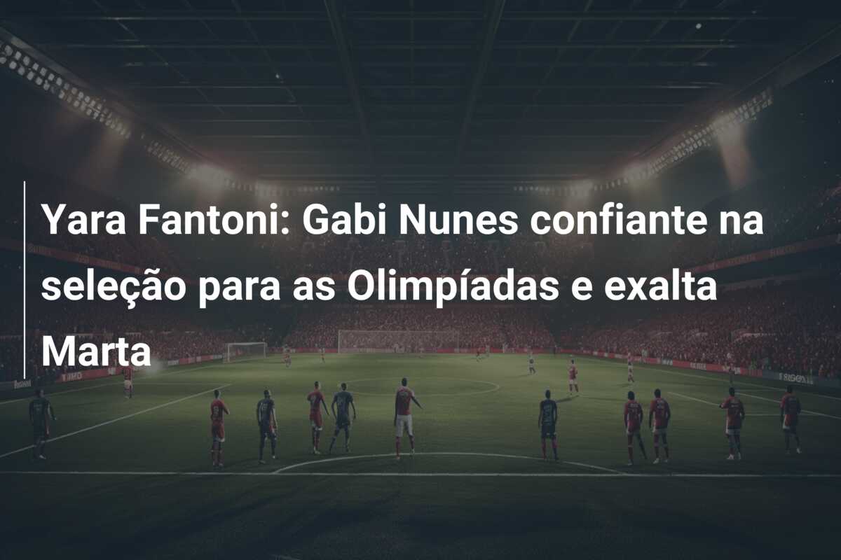 Yara Fantoni: Gabi Nunes confiante na seleção para as Olimpíadas e exalta Marta