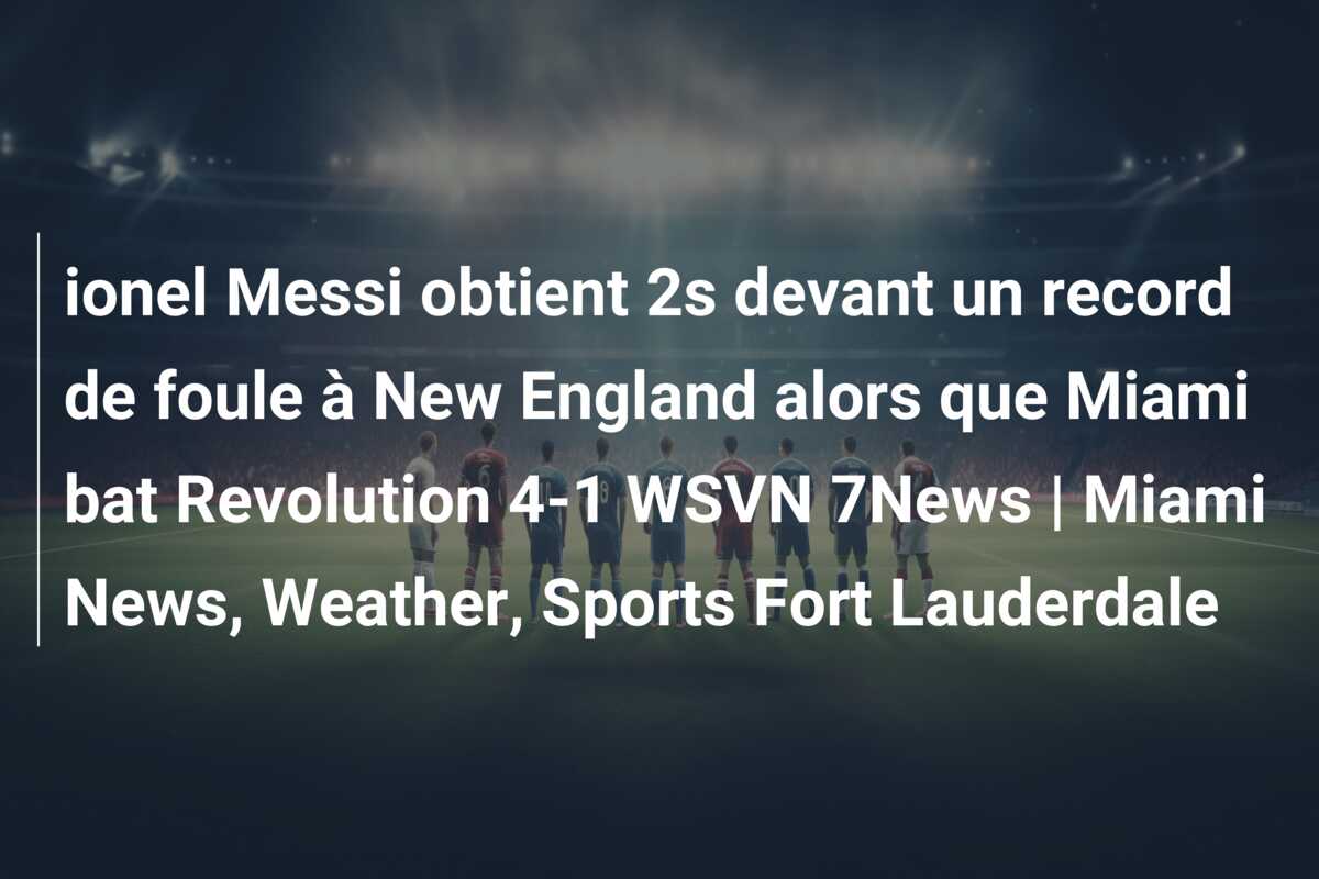 ionel Messi obtient 2s devant un record de foule à New England alors que Miami bat Revolution 4-1 WSVN 7News | Miami News, Weather, Sports Fort Lauderdale