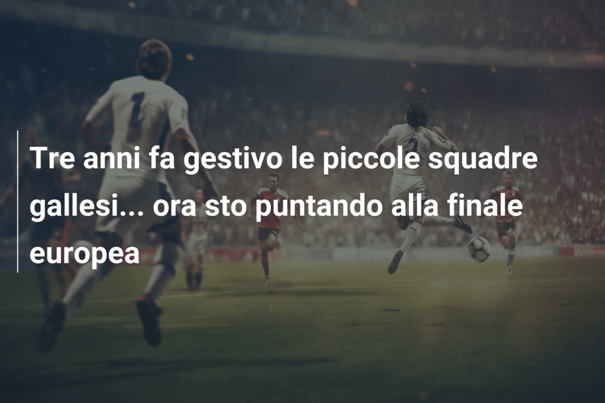 Tre anni fa gestivo le piccole squadre gallesi… ora sto puntando alla finale europea