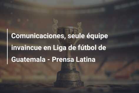 Comunicaciones, seule équipe invaincue en Liga de fútbol de Guatemala – Prensa Latina