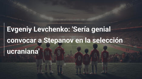 Evgeniy Levchenko: 'Sería genial convocar a Stepanov en la selección ucraniana'