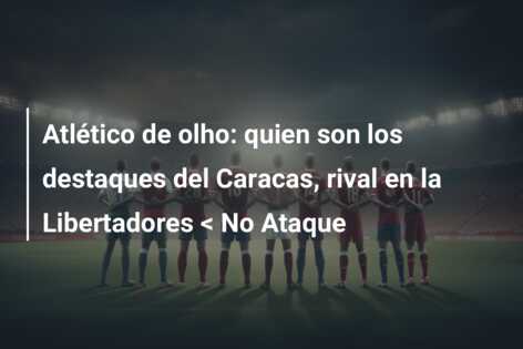 Atlético de olho: quien son los destaques del Caracas, rival en la Libertadores < No Ataque