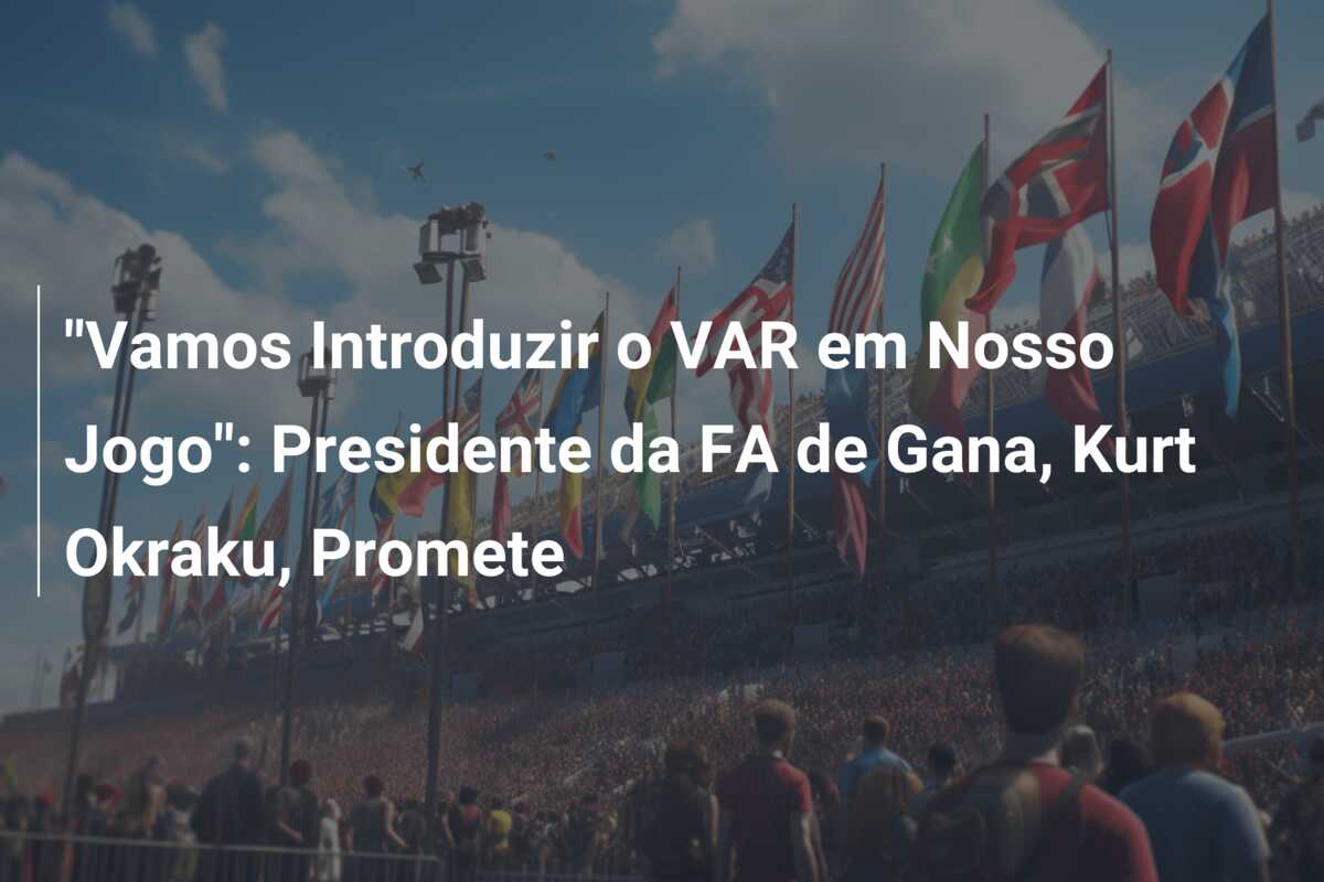 “Vamos Introduzir o VAR em Nosso Jogo”: Presidente da FA de Gana, Kurt Okraku, Promete