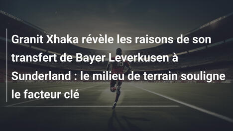 Granit Xhaka révèle les raisons de son transfert de Bayer Leverkusen à Sunderland : le milieu de terrain souligne le facteur clé