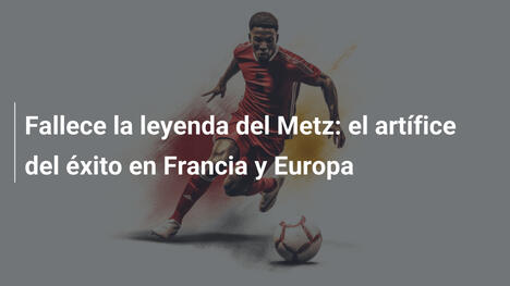 Fallece la leyenda del Metz: el artífice del éxito en Francia y Europa