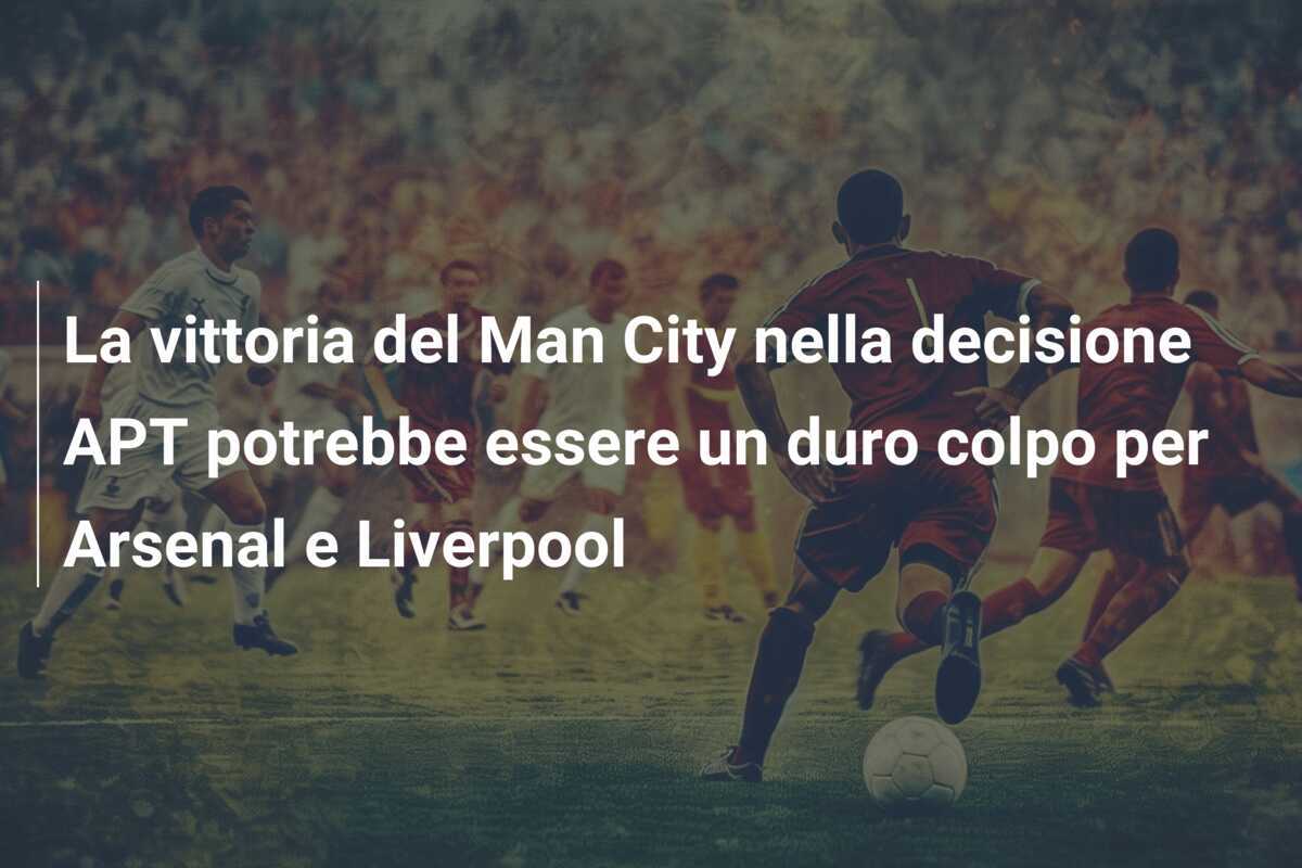 La vittoria del Man City nella decisione APT potrebbe essere un duro colpo per Arsenal e Liverpool