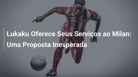 Lukaku Oferece Seus Serviços ao Milan: Uma Proposta Inesperada