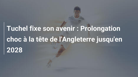Tuchel fixe son avenir : Prolongation choc à la tête de l'Angleterre jusqu'en 2028