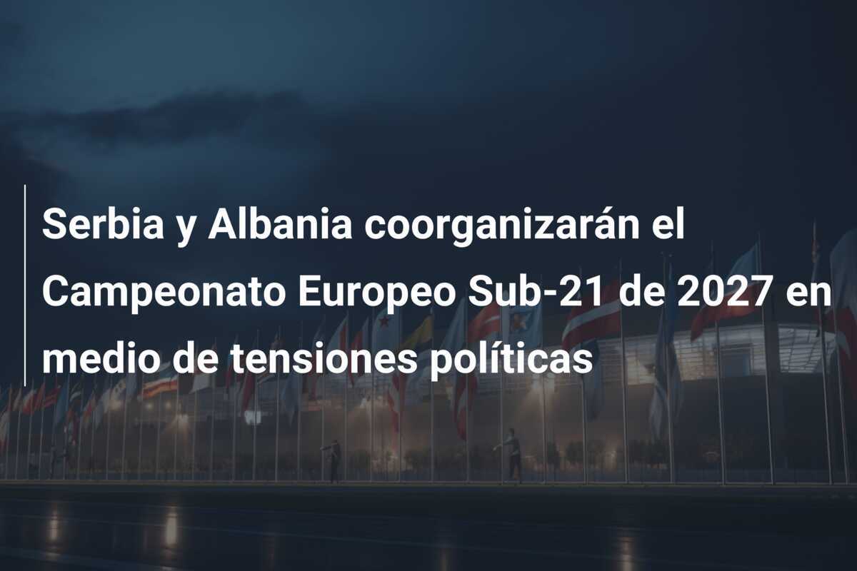 Serbia y Albania coorganizarán el Campeonato Europeo Sub-21 de 2027 en medio de tensiones políticas