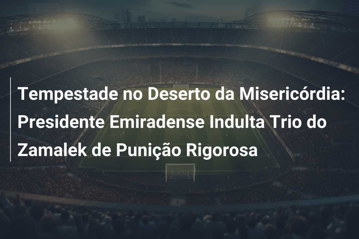 Tempestade no Deserto da Misericórdia: Presidente Emiradense Indulta Trio do Zamalek de Punição Rigorosa
