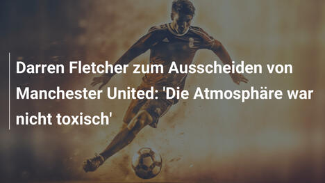Darren Fletcher zum Ausscheiden von Manchester United: 'Die Atmosphäre war nicht toxisch'
