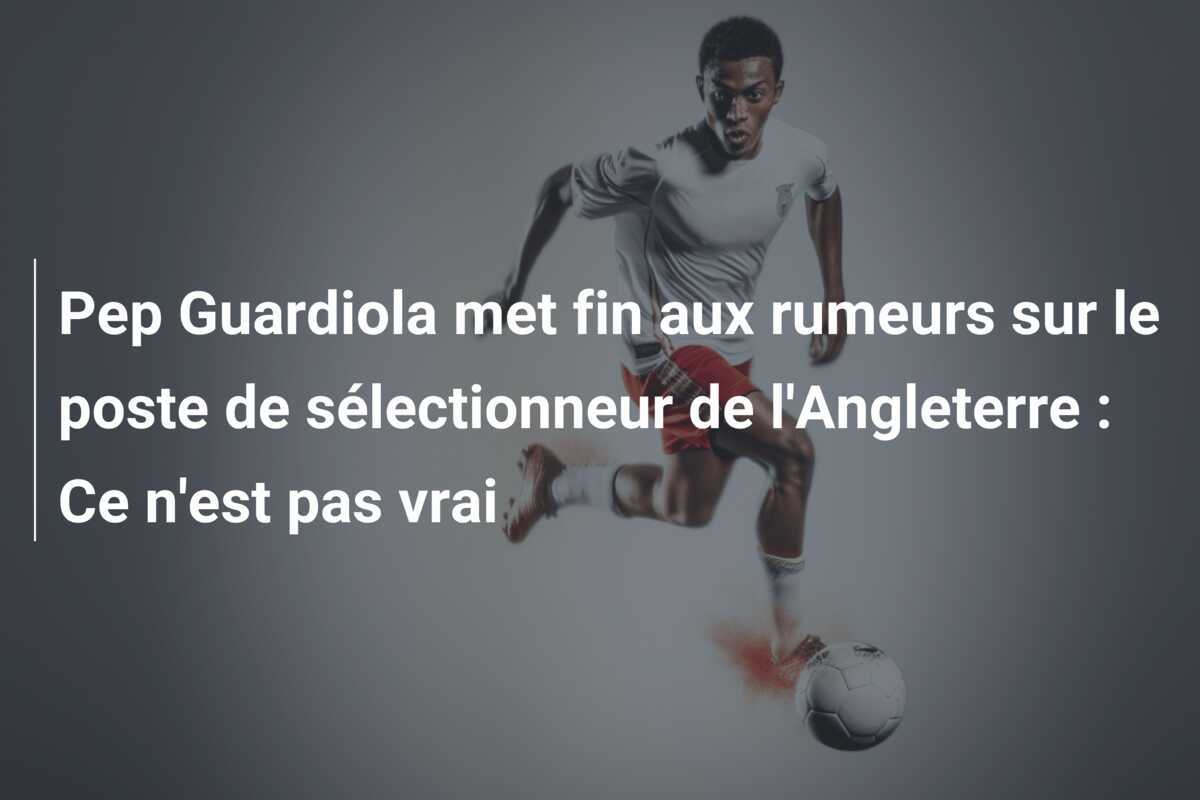 Pep Guardiola met fin aux rumeurs sur le poste de sélectionneur de l'Angleterre : Ce n'est pas vrai