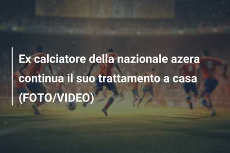 Ex calciatore della nazionale azera continua il suo trattamento a casa (FOTO/VIDEO)