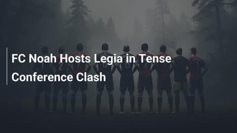 FC Noah empfängt Legia in spannungsgeladenem Duell