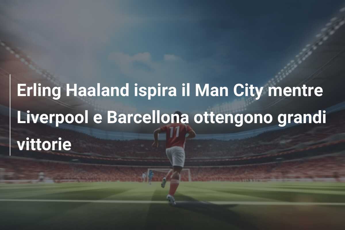 Erling Haaland ispira il Man City mentre Liverpool e Barcellona ottengono grandi vittorie
