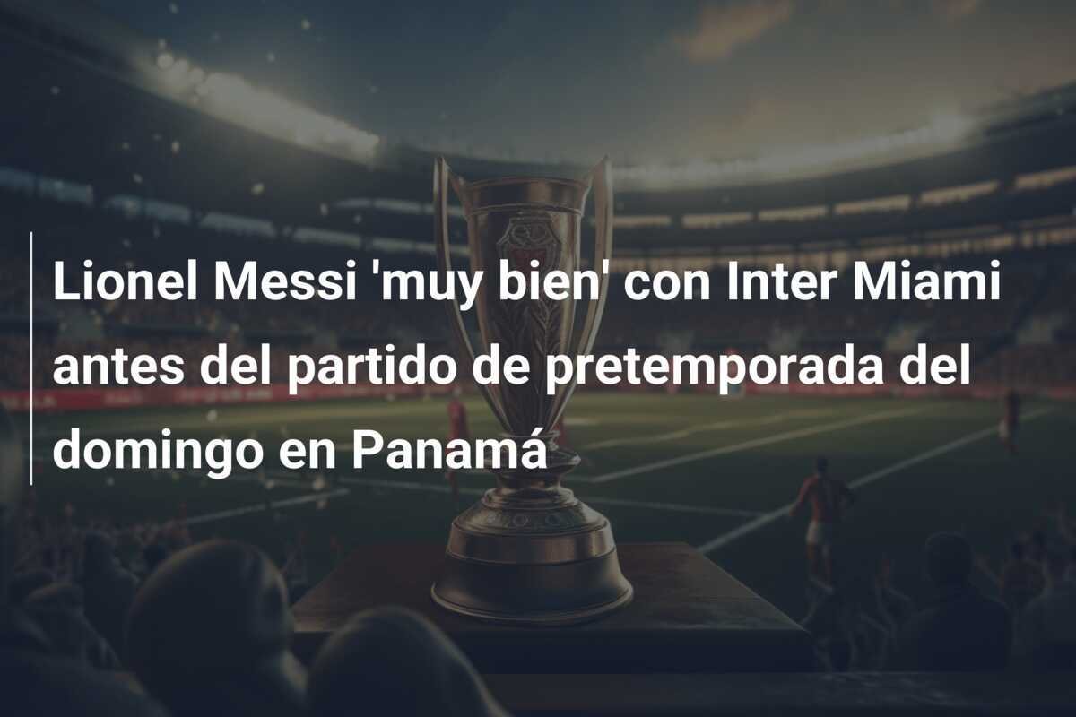 Lionel Messi 'muy bien' con Inter Miami antes del partido de pretemporada del domingo en Panamá