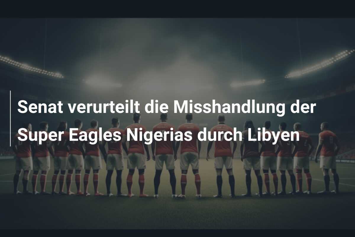 Senat verurteilt die Misshandlung der Super Eagles Nigerias durch Libyen
