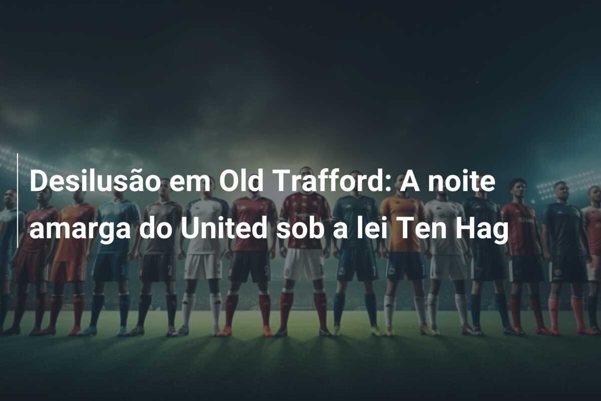 Desilusão em Old Trafford: A noite amarga do United sob a lei Ten Hag