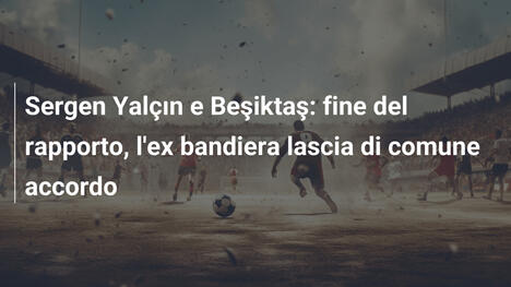 Sergen Yalçın e Beşiktaş: fine del rapporto, l'ex bandiera lascia di comune accordo