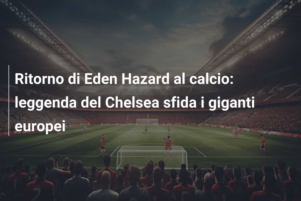 Ritorno di Eden Hazard al calcio: leggenda del Chelsea sfida i giganti europei