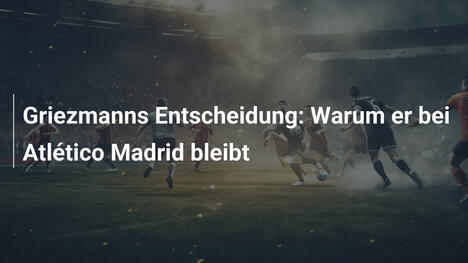 Griezmanns Entscheidung: Warum er bei Atlético Madrid bleibt