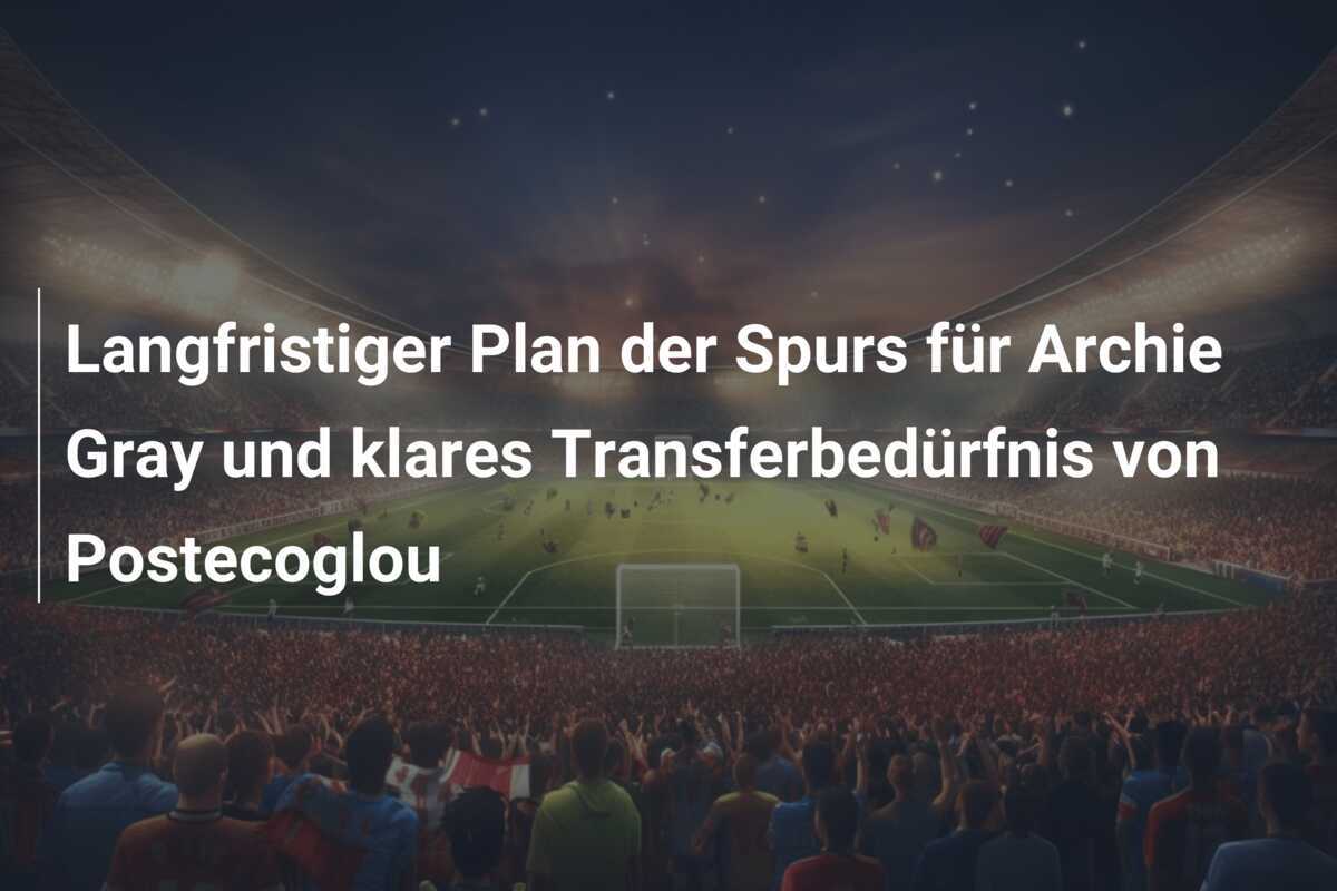 Langfristiger Plan der Spurs für Archie Gray und klares Transferbedürfnis von Postecoglou