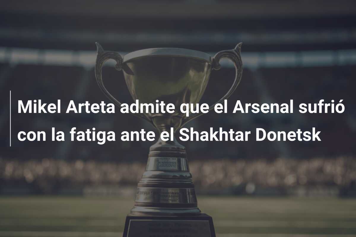 Mikel Arteta admite que el Arsenal sufrió con la fatiga ante el Shakhtar Donetsk