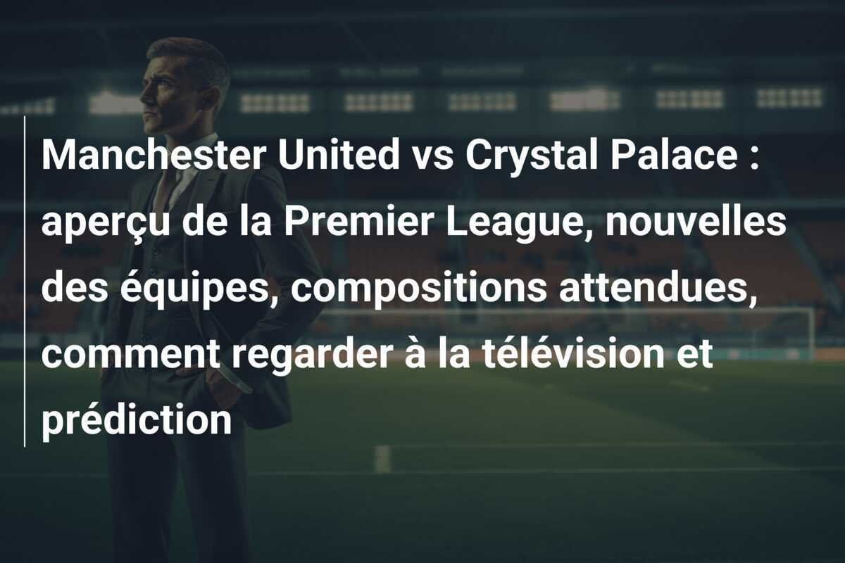 Manchester United vs Crystal Palace : aperçu de la Premier League, nouvelles des équipes, compositions attendues, comment regarder à la télévision et prédiction