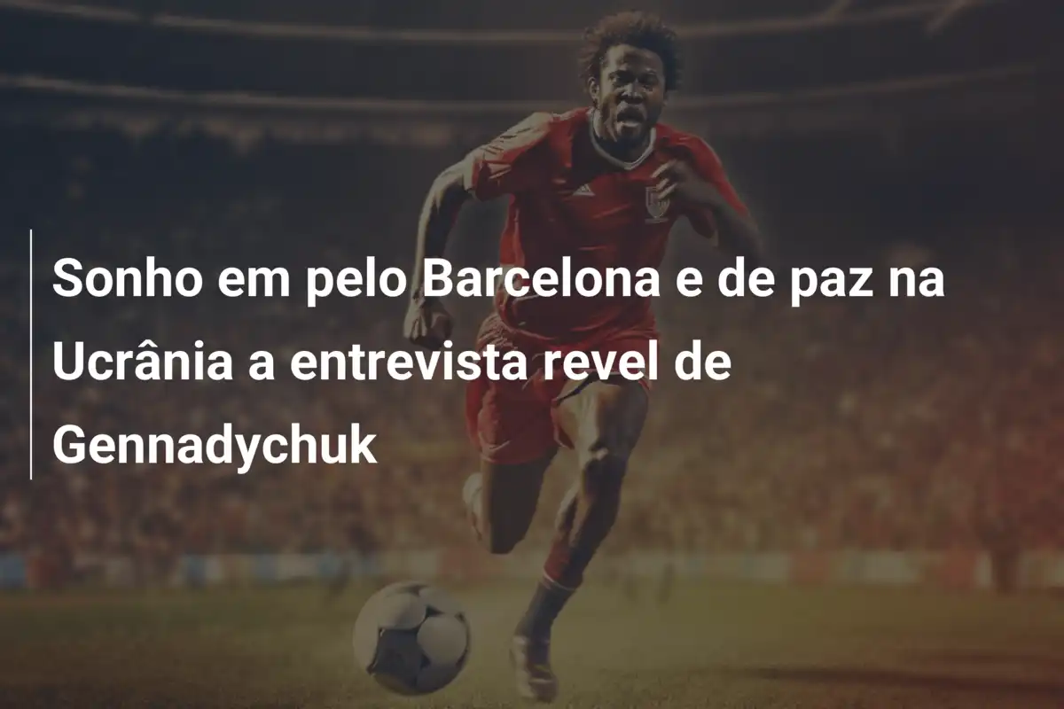 Sonho em pelo Barcelona e de paz na Ucrânia a entrevista revel de Gennadychuk