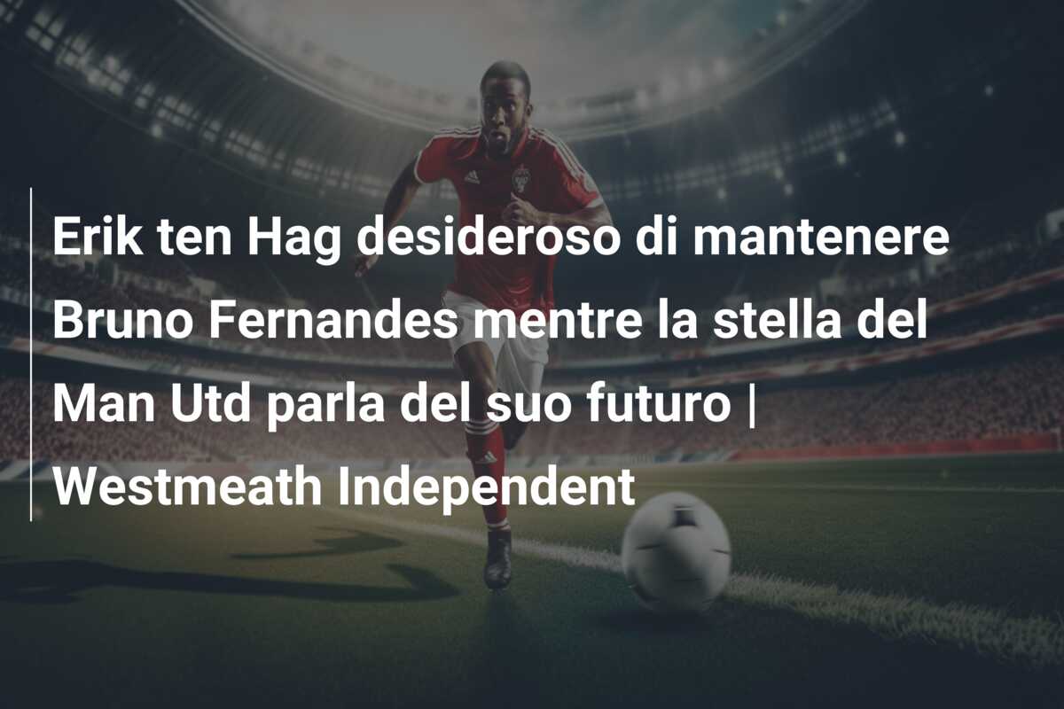 Erik ten Hag desideroso di mantenere Bruno Fernandes mentre la stella del Man Utd parla del suo futuro | Westmeath Independent