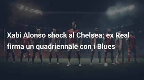 Xabi Alonso shock al Chelsea: ex Real firma un quadriennale con i Blues