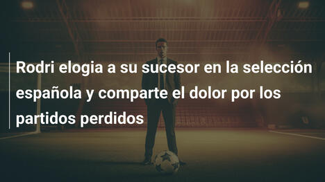 Rodri elogia a su sucesor en la selección española y comparte el dolor por los partidos perdidos