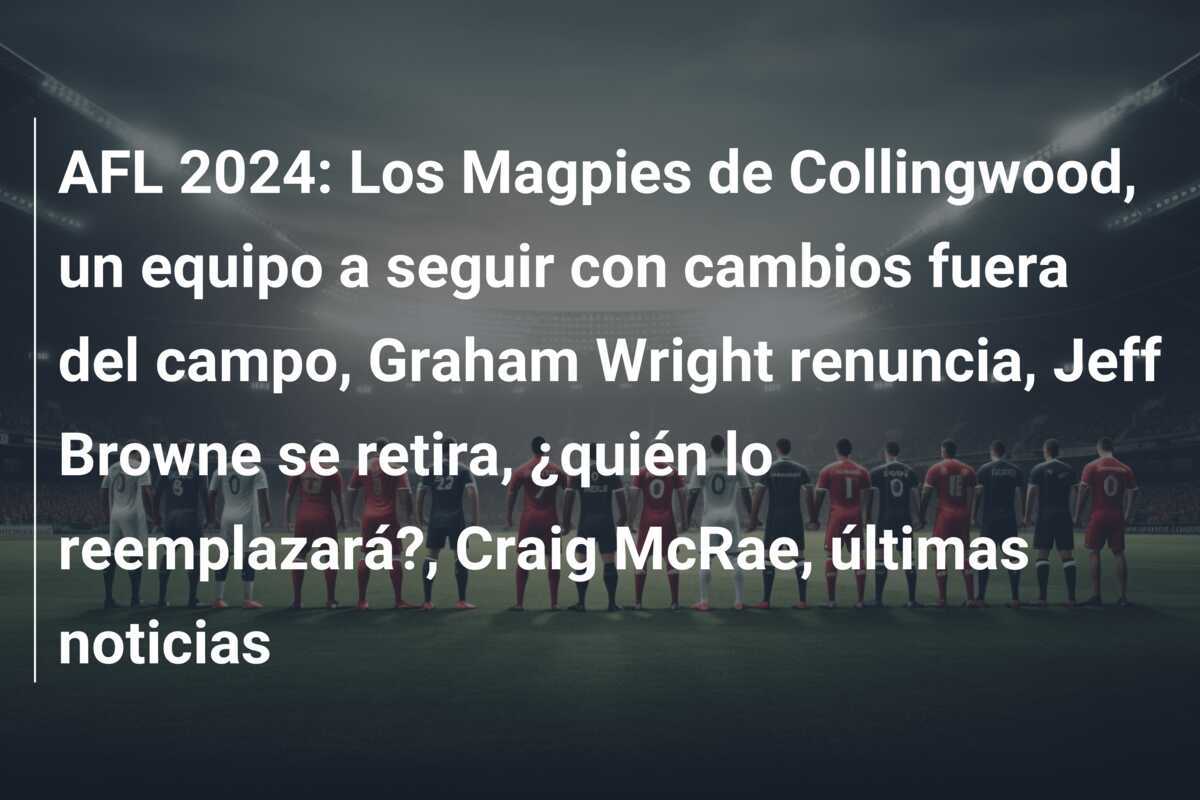 AFL 2024: Los Magpies de Collingwood, un equipo a seguir con cambios fuera del campo, Graham Wright renuncia, Jeff Browne se retira, ¿quién lo reemplazará?, Craig McRae, últimas noticias