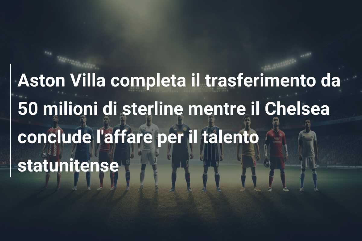 Aston Villa completa il trasferimento da 50 milioni di sterline mentre il Chelsea conclude l’affare per il talento statunitense
