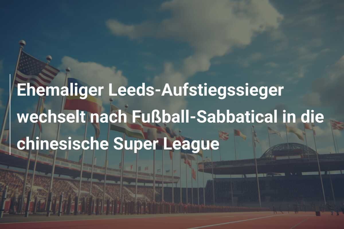 Ehemaliger Leeds-Aufstiegssieger wechselt nach Fußball-Sabbatical in die chinesische Super League