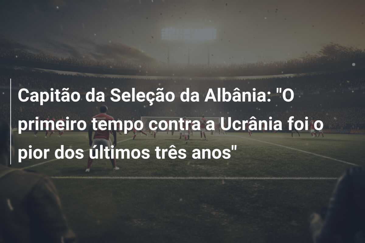 Capitão da Seleção da Albânia: "O primeiro tempo contra a Ucrânia foi o pior dos últimos três anos"